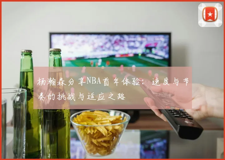 杨瀚森分享NBA首年体验：速度与节奏的挑战与适应之路