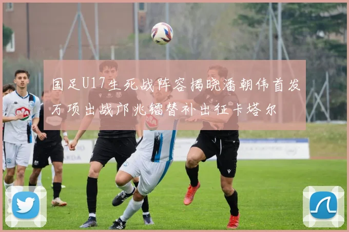 国足U17生死战阵容揭晓潘朝伟首发万项出战邝兆镭替补出征卡塔尔