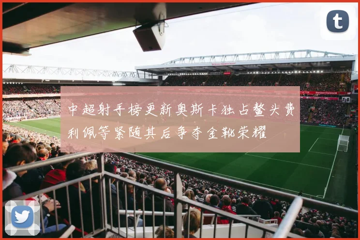 中超射手榜更新奥斯卡独占鳌头费利佩等紧随其后争夺金靴荣耀