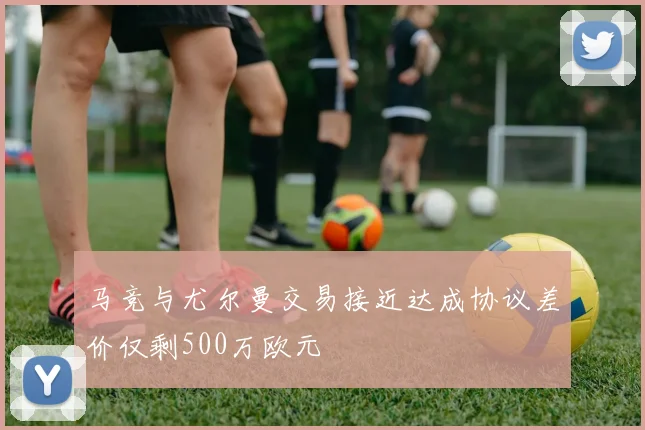 马竞与尤尔曼交易接近达成协议差价仅剩500万欧元