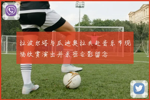 拉波尔塔与瓜迪奥拉共赴音乐节现场欣赏演出并亲密合影留念