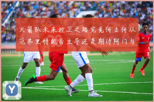 火箭队未来控卫之路究竟何去何从范弗里特能否主导还是期待阿门与谢泼德崛起