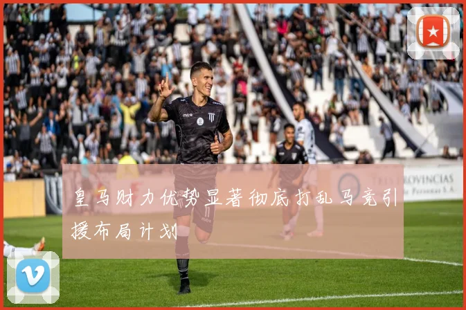 皇马财力优势显著彻底打乱马竞引援布局计划