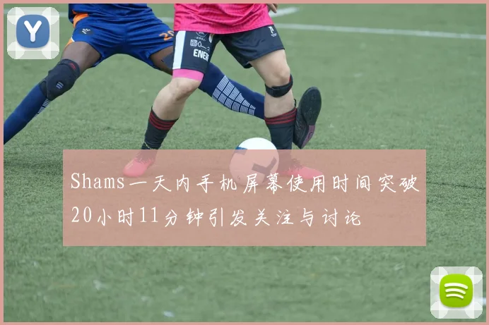 Shams一天内手机屏幕使用时间突破20小时11分钟引发关注与讨论