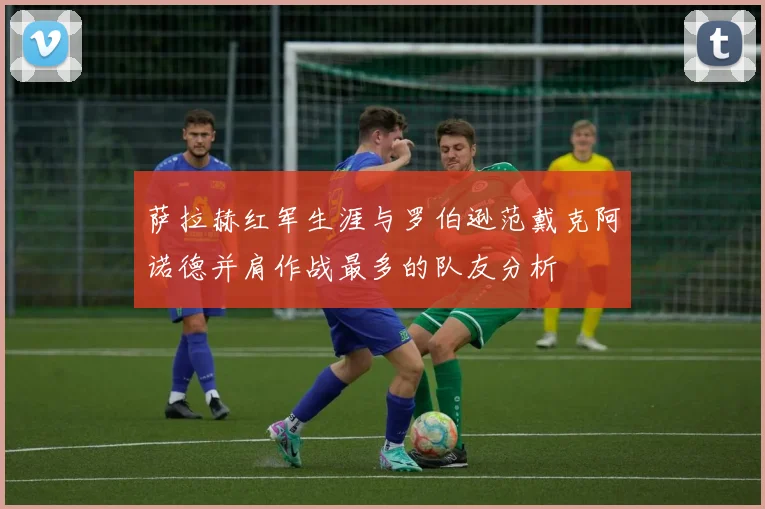 萨拉赫红军生涯与罗伯逊范戴克阿诺德并肩作战最多的队友分析