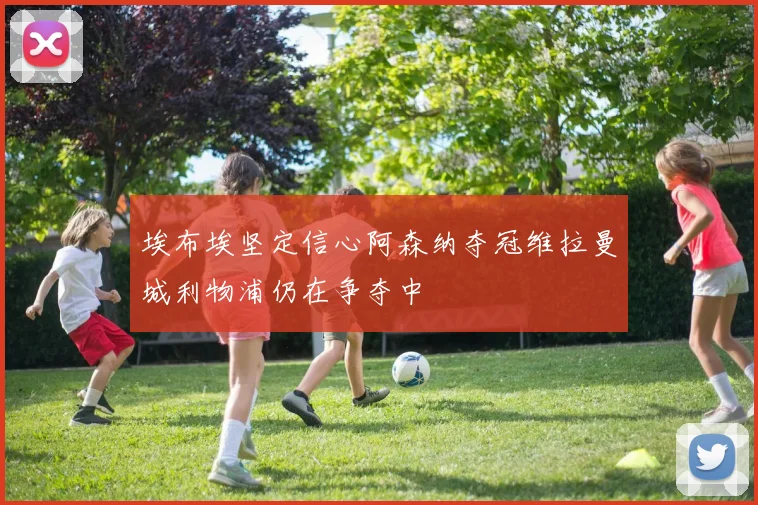 埃布埃坚定信心阿森纳夺冠维拉曼城利物浦仍在争夺中