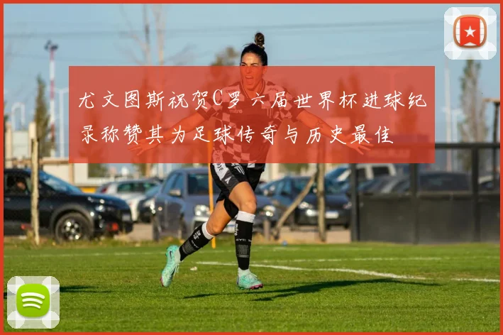 尤文图斯祝贺C罗六届世界杯进球纪录称赞其为足球传奇与历史最佳