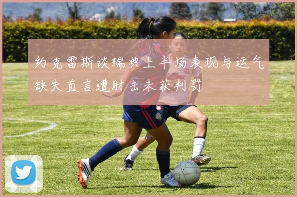 约克雷斯谈瑞典上半场表现与运气缺失直言遭肘击未获判罚