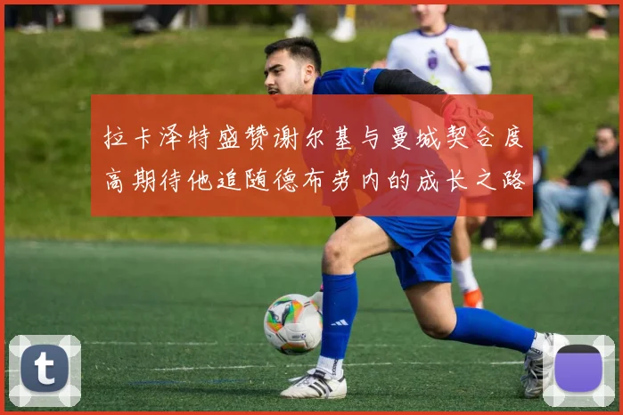 拉卡泽特盛赞谢尔基与曼城契合度高期待他追随德布劳内的成长之路