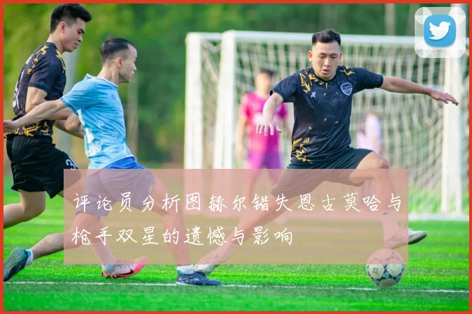 评论员分析图赫尔错失恩古莫哈与枪手双星的遗憾与影响