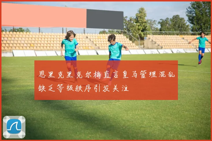 恩里克里克尔梅直言皇马管理混乱缺乏等级秩序引发关注