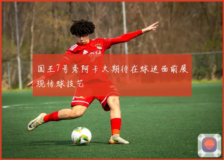 国王7号秀阿卡夫期待在球迷面前展现传球技艺
