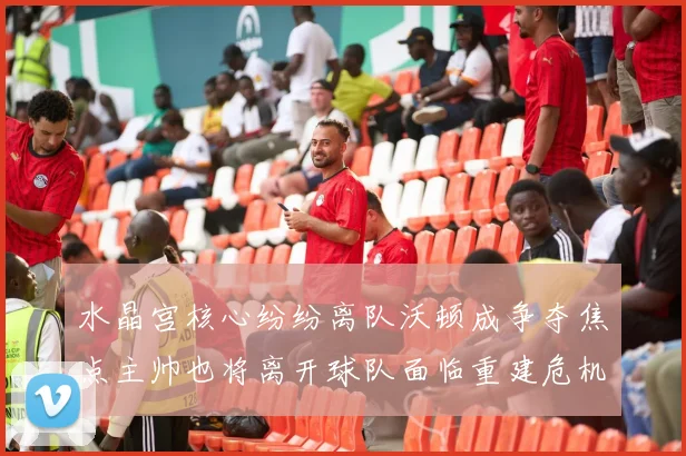 水晶宫核心纷纷离队沃顿成争夺焦点主帅也将离开球队面临重建危机