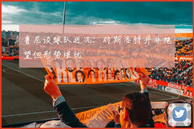 鲁尼谈球队近况：对斯洛特并非绝望但形势堪忧