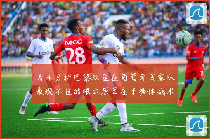 马卡分析巴黎双星在葡萄牙国家队表现不佳的根本原因在于整体战术体系问题