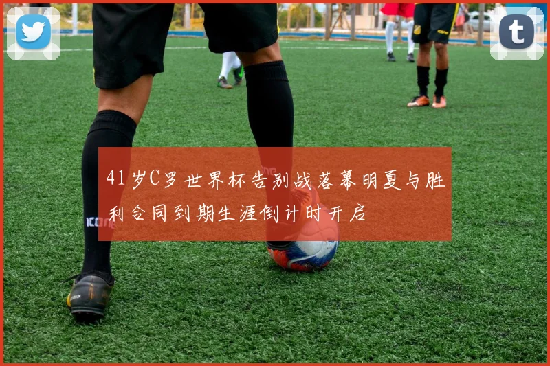 41岁C罗世界杯告别战落幕明夏与胜利合同到期生涯倒计时开启