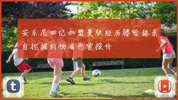 安东尼回忆加盟曼联经历滕哈赫亲自挖掘利物浦也曾报价