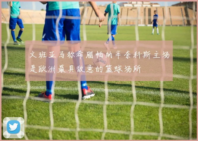文班亚马称希腊帕纳辛奈科斯主场是欧洲最具敌意的篮球场所