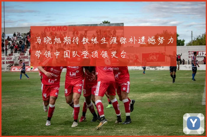 马晓旭期待教练生涯弥补遗憾努力带领中国队登顶领奖台
