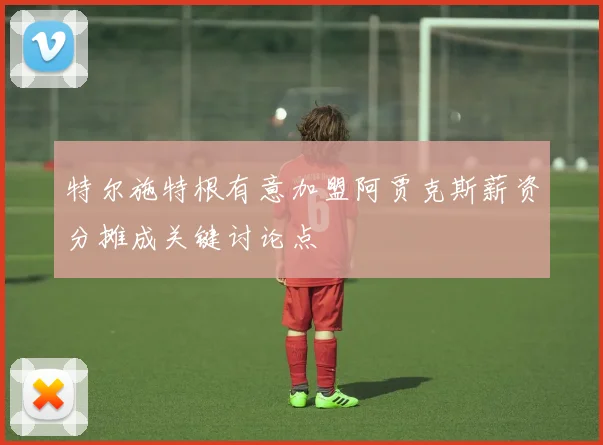 特尔施特根有意加盟阿贾克斯薪资分摊成关键讨论点